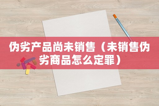 偽劣產(chǎn)品尚未銷(xiāo)售（未銷(xiāo)售偽劣商品怎么定罪）