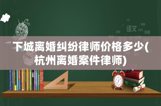 下城離婚糾紛律師價(jià)格多少(杭州離婚案件律師)