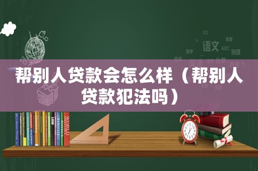幫別人貸款會怎么樣（幫別人貸款犯法嗎）