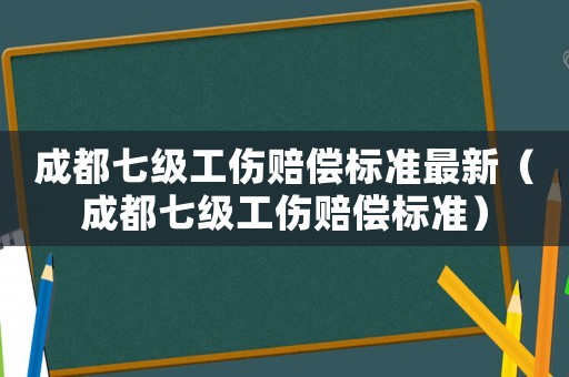 成都七級工傷賠償標準最新（成都七級工傷賠償標準）