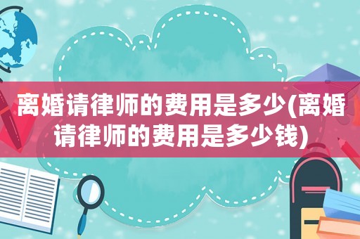 離婚請律師的費用是多少(離婚請律師的費用是多少錢)