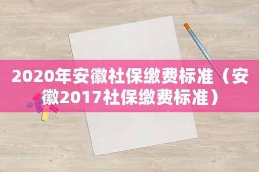 2020年安徽社保繳費標準（安徽2017社保繳費標準）