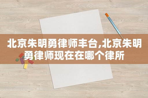 北京朱明勇律師豐臺(tái),北京朱明勇律師現(xiàn)在在哪個(gè)律所