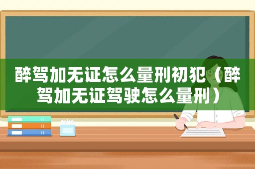 醉駕加無證怎么量刑初犯（醉駕加無證駕駛怎么量刑）