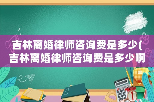 吉林離婚律師咨詢費(fèi)是多少(吉林離婚律師咨詢費(fèi)是多少啊)