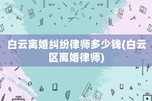 白云離婚糾紛律師多少錢(白云區(qū)離婚律師)