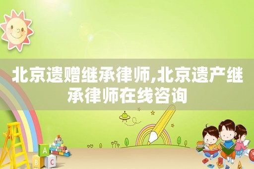北京遺贈繼承律師,北京遺產繼承律師在線咨詢