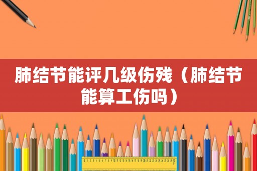 肺結節能評幾級傷殘（肺結節能算工傷嗎）