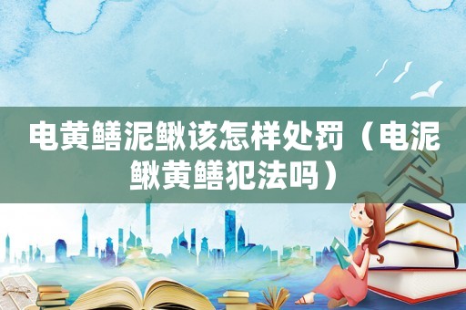 電黃鱔泥鰍該怎樣處罰（電泥鰍黃鱔犯法嗎）
