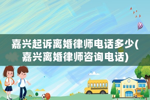 嘉興起訴離婚律師電話多少(嘉興離婚律師咨詢電話)