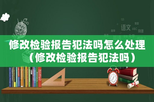 修改檢驗報告犯法嗎怎么處理（修改檢驗報告犯法嗎）