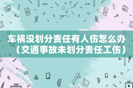 車禍沒劃分責(zé)任有人傷怎么辦（交通事故未劃分責(zé)任工傷）