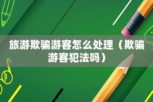 旅游欺騙游客怎么處理（欺騙游客犯法嗎）