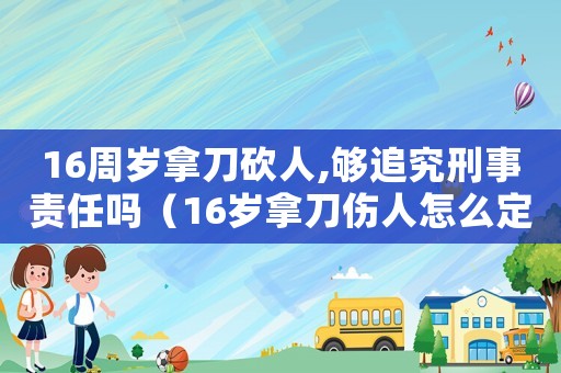16周歲拿刀砍人,夠追究刑事責任嗎（16歲拿刀傷人怎么定罪）
