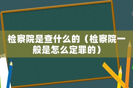 檢察院是查什么的（檢察院一般是怎么定罪的）