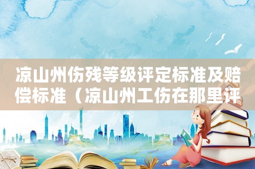 涼山州傷殘等級評定標準及賠償標準（涼山州工傷在那里評殘）