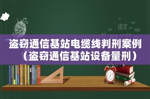 盜竊通信基站電纜線判刑案例（盜竊通信基站設(shè)備量刑）