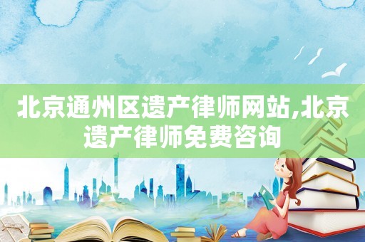 北京通州區遺產律師網站,北京遺產律師免費咨詢