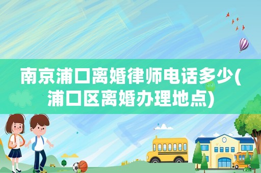 南京浦口離婚律師電話多少(浦口區離婚辦理地點)