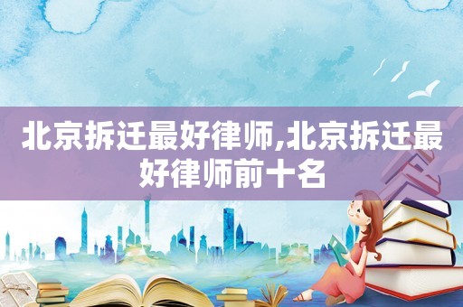 北京拆遷最好律師,北京拆遷最好律師前十名