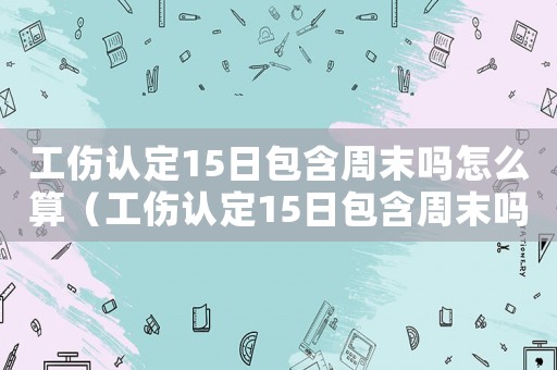 工傷認定15日包含周末嗎怎么算（工傷認定15日包含周末嗎）