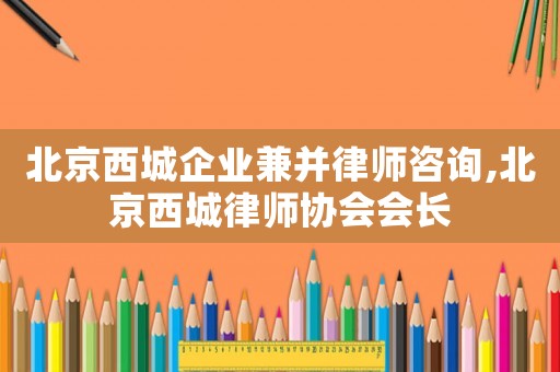 北京西城企業兼并律師咨詢,北京西城律師協會會長