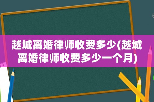 越城離婚律師收費(fèi)多少(越城離婚律師收費(fèi)多少一個月)