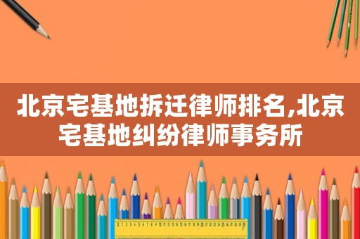 北京宅基地拆遷律師排名,北京宅基地糾紛律師事務所