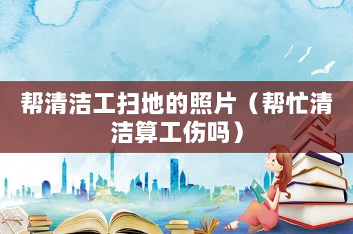 幫清潔工掃地的照片（幫忙清潔算工傷嗎）
