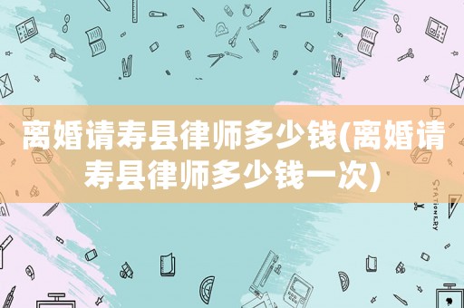 離婚請壽縣律師多少錢(離婚請壽縣律師多少錢一次)