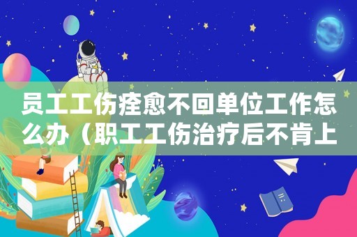 員工工傷痊愈不回單位工作怎么辦（職工工傷治療后不肯上班怎么辦）