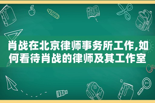 肖戰在北京律師事務所工作,如何看待肖戰的律師及其工作室
