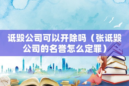 詆毀公司可以開除嗎（張詆毀公司的名譽怎么定罪）