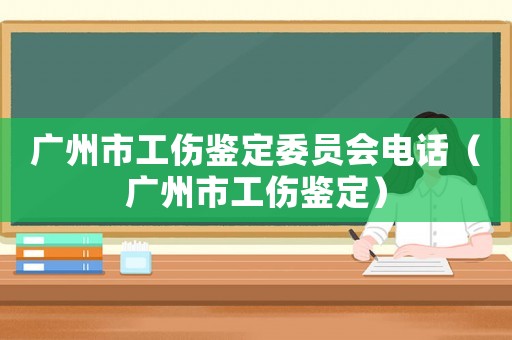 廣州市工傷鑒定委員會電話（廣州市工傷鑒定）