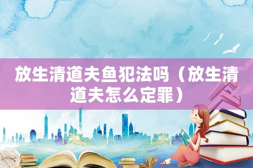 放生清道夫魚犯法嗎（放生清道夫怎么定罪）