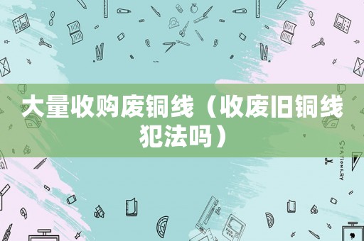 大量收購廢銅線（收廢舊銅線犯法嗎）