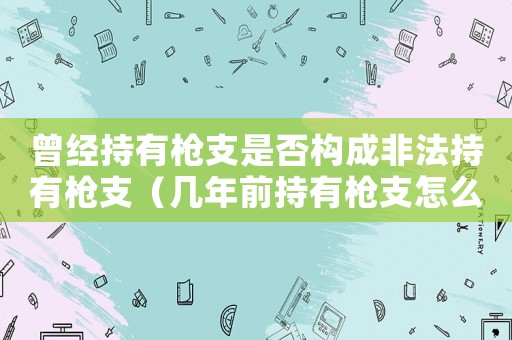曾經持有槍支是否構成非法持有槍支（幾年前持有槍支怎么定罪）