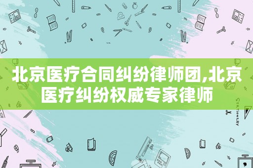 北京醫療合同糾紛律師團,北京醫療糾紛權威專家律師