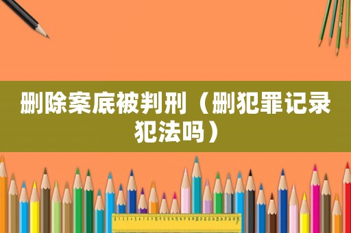 刪除案底被判刑（刪犯罪記錄犯法嗎）