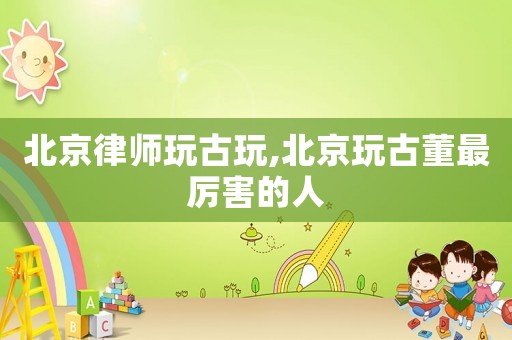 北京律師玩古玩,北京玩古董最厲害的人