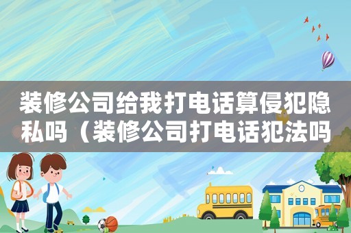 裝修公司給我打電話算侵犯隱私嗎（裝修公司打電話犯法嗎）