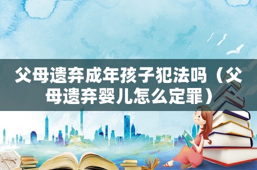 父母遺棄成年孩子犯法嗎（父母遺棄嬰兒怎么定罪）