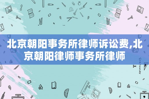 北京朝陽事務所律師訴訟費,北京朝陽律師事務所律師
