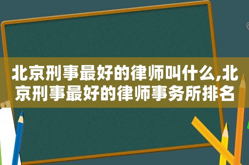北京刑事最好的律師叫什么,北京刑事最好的律師事務所排名