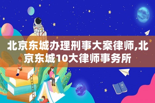 北京東城辦理刑事大案律師,北京東城10大律師事務所