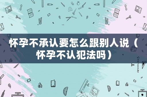 懷孕不承認要怎么跟別人說（懷孕不認犯法嗎）