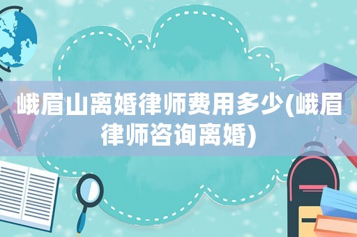 峨眉山離婚律師費用多少(峨眉律師咨詢離婚)