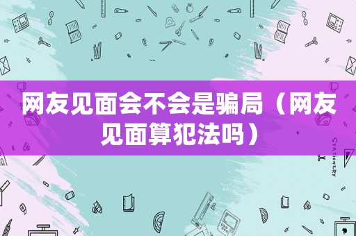 網友見面會不會是騙局（網友見面算犯法嗎）