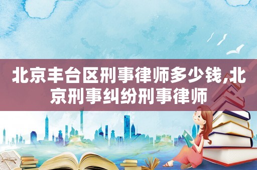 北京豐臺區刑事律師多少錢,北京刑事糾紛刑事律師