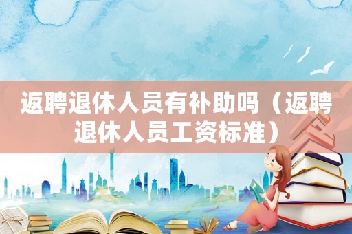 返聘退休人員有補助嗎（返聘退休人員工資標準）